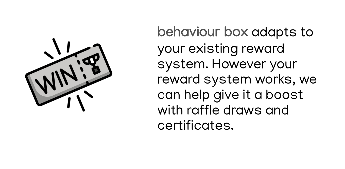 behaviour box adapts to your existing reward system. However your reward system works, we can help give it a boost with raffle draws and certificates.
